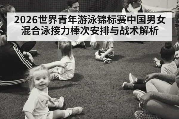 2026世界青年游泳锦标赛中国男女混合泳接力棒次安排与战术解析